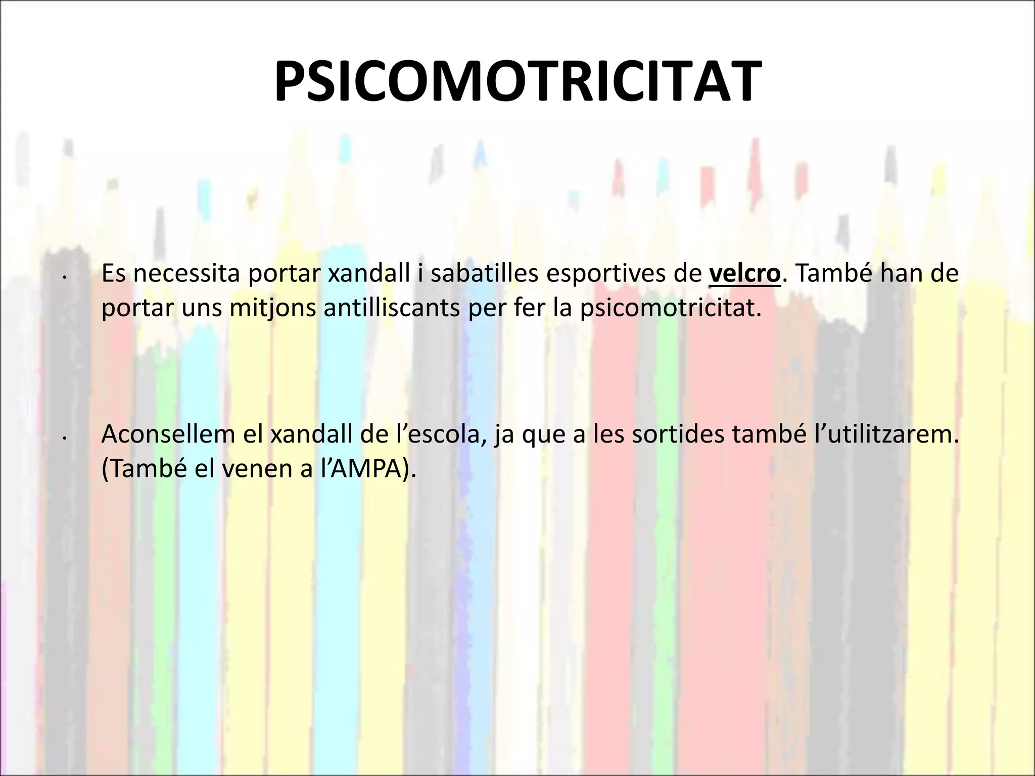 PSICOMOTRICITAT
• Es necessita portar xandall i sabatilles esportives de velcro. També han de
portar uns mitjons antilliscants per fer la psicomotricitat.
• Aconsellem el xandall de l’escola, ja que a les sortides també l’utilitzarem.
(També el venen a l’AMPA).
 