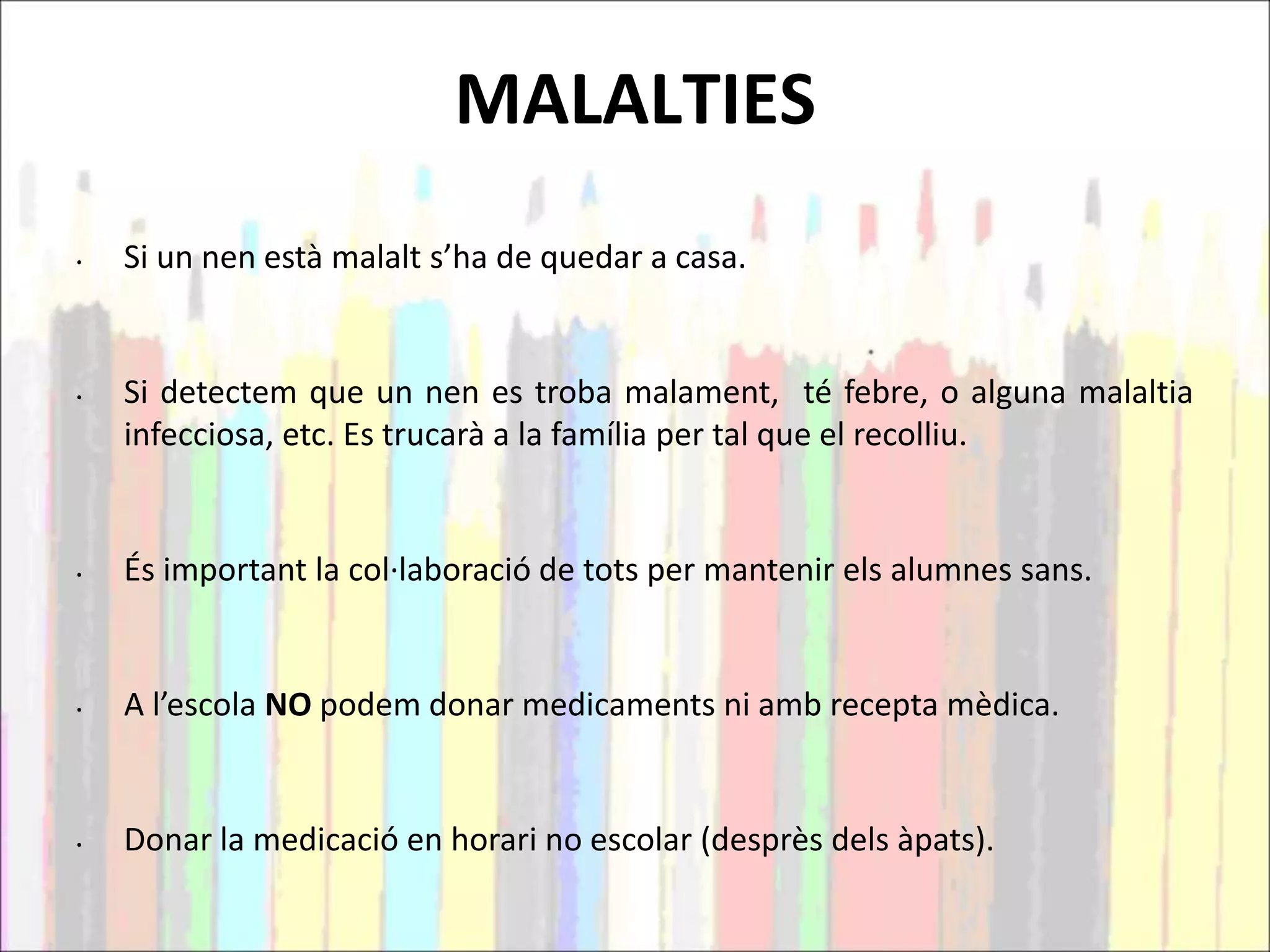 MALALTIES
• Si un nen està malalt s’ha de quedar a casa.
• Si detectem que un nen es troba malament, té febre, o alguna malaltia
infecciosa, etc. Es trucarà a la família per tal que el recolliu.
• És important la col·laboració de tots per mantenir els alumnes sans.
• A l’escola NO podem donar medicaments ni amb recepta mèdica.
• Donar la medicació en horari no escolar (desprès dels àpats).
 