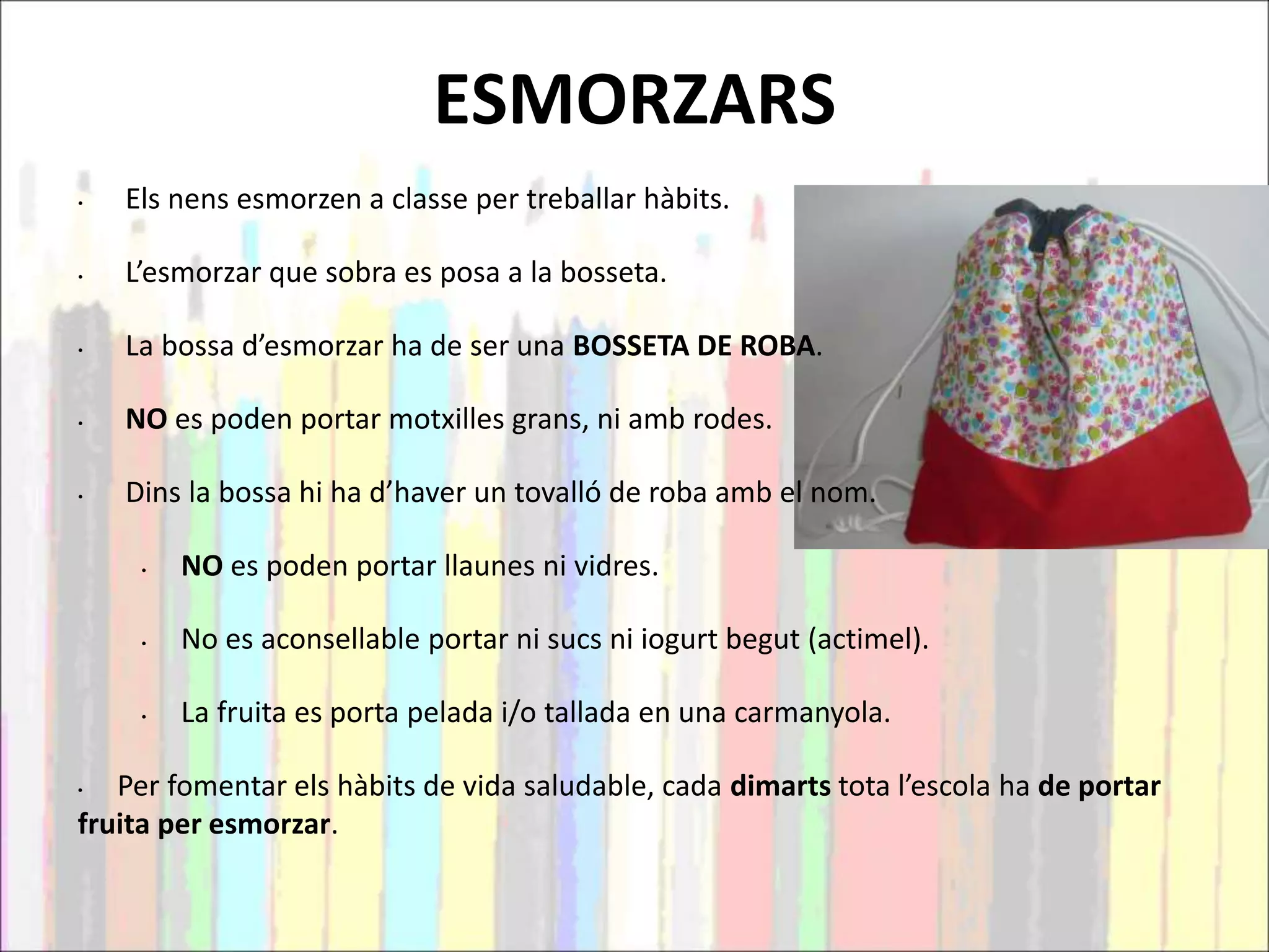ESMORZARS
• Els nens esmorzen a classe per treballar hàbits.
• L’esmorzar que sobra es posa a la bosseta.
• La bossa d’esmorzar ha de ser una BOSSETA DE ROBA.
• NO es poden portar motxilles grans, ni amb rodes.
• Dins la bossa hi ha d’haver un tovalló de roba amb el nom.
• NO es poden portar llaunes ni vidres.
• No es aconsellable portar ni sucs ni iogurt begut (actimel).
• La fruita es porta pelada i/o tallada en una carmanyola.
• Per fomentar els hàbits de vida saludable, cada dimarts tota l’escola ha de portar
fruita per esmorzar.
 