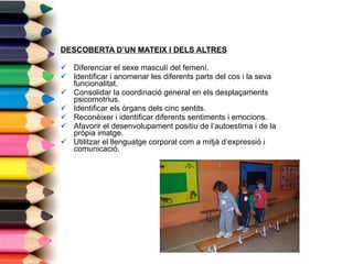 DESCOBERTA D’UN MATEIX I DELS ALTRES Diferenciar el sexe masculí del femení. Identificar i anomenar les diferents parts del cos i la seva funcionalitat. Consolidar la coordinació general en els desplaçaments psicomotrius. Identificar els òrgans dels cinc sentits. Reconèixer i identificar diferents sentiments i emocions. Afavorir el desenvolupament positiu de l’autoestima i de la pròpia imatge. Utilitzar el llenguatge corporal com a mitjà d’expressió i comunicació. 