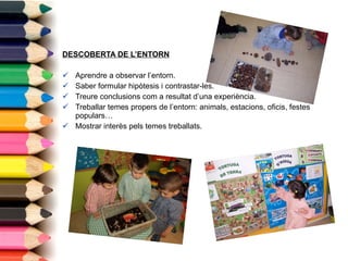 DESCOBERTA DE L’ENTORN Aprendre a observar l’entorn. Saber formular hipòtesis i contrastar-les. Treure conclusions com a resultat d’una experiència. Treballar temes propers de l’entorn: animals, estacions, oficis, festes populars… Mostrar interès pels temes treballats. 