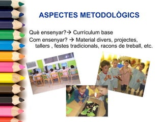 ASPECTES METODOLÒGICS Què ensenyar?   Currículum base Com ensenyar?    Material divers, projectes, tallers , festes tradicionals, racons de treball, etc. 
