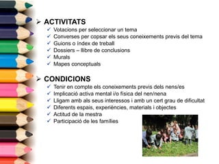 ACTIVITATS Votacions per seleccionar un tema Converses per copsar els seus coneixements previs del tema Guions o índex de treball Dossiers – llibre de conclusions Murals Mapes conceptuals CONDICIONS Tenir en compte els coneixements previs dels nens/es Implicació activa mental i/o física del nen/nena Lligam amb als seus interessos i amb un cert grau de dificultat Diferents espais, experiències, materials i objectes Actitud de la mestra Participació de les famílies 