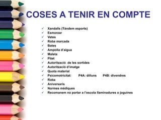 COSES A TENIR EN COMPTE Xandalls (Tàndem esports) Esmorzar  Vetes Roba marcada Bates Ampolla d’aigua  Maleta Pitet Autorització  de les sortides Autorització d’imatge Quota material  Psicomotricitat:  P4A: dilluns  P4B: divendres Roba Aniversaris Normes mèdiques Recomanem no portar a l’escola llaminadures o joguines 