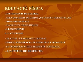 EDUCACIÓEDUCACIÓ FÍSICAFÍSICA
1.-1.- INSTRUMENTS DE COLPEIGINSTRUMENTS DE COLPEIG..
2.-2.- SER CONSCIENTS DE L'ESPAI QUE OCUPEN DURANT EL JOCSER CONSCIENTS DE L'ESPAI QUE OCUPEN DURANT EL JOC
3.-3.- REGLAMENTS BÀSICSREGLAMENTS BÀSICS
4.-4.- HABILITATS GIMNÀSTIQUESHABILITATS GIMNÀSTIQUES
5.-5.- LLANÇAMENTSLLANÇAMENTS
6. L'ATLETISME6. L'ATLETISME
77.-.- EL RITME I L'EXPRESSIÓ CORPORALEL RITME I L'EXPRESSIÓ CORPORAL
8.-8.- FORÇA, RESISTÈNCIA, FLEXIBILITAT I VELOCITATFORÇA, RESISTÈNCIA, FLEXIBILITAT I VELOCITAT..
9.-9.-LA COORDINACIÓ DELS SEGMENTS CORPORALS.LA COORDINACIÓ DELS SEGMENTS CORPORALS.
10.-10.- L'ACTITUD DE RESPECTE.L'ACTITUD DE RESPECTE.
 