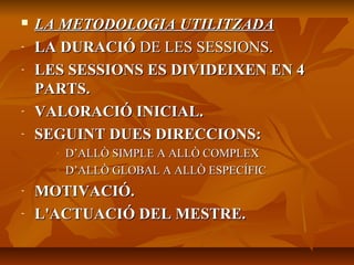  LA METODOLOGIA UTILITZADALA METODOLOGIA UTILITZADA
- LA DURACIÓLA DURACIÓ DE LES SESSIONS.DE LES SESSIONS.
- LES SESSIONS ES DIVIDEIXEN EN 4LES SESSIONS ES DIVIDEIXEN EN 4
PARTS.PARTS.
- VALORACIÓ INICIAL.VALORACIÓ INICIAL.
- SEGUINT DUES DIRECCIONS:SEGUINT DUES DIRECCIONS:
- D’ALLÒ SIMPLE A ALLÒ COMPLEXD’ALLÒ SIMPLE A ALLÒ COMPLEX
- D’ALLÒ GLOBAL A ALLÒ ESPECÍFICD’ALLÒ GLOBAL A ALLÒ ESPECÍFIC
- MOTIVACIÓ.MOTIVACIÓ.
- L'ACTUACIÓ DEL MESTRE.L'ACTUACIÓ DEL MESTRE.
 