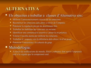 ALTERNATIVAALTERNATIVA

Els objectius a treballar a classes d’Alternativa sónEls objectius a treballar a classes d’Alternativa són::
 Millorar l’autoconeixement a través de les emocions.Millorar l’autoconeixement a través de les emocions.
 Reconèixer les emocions dels altres a través de l’empatia.Reconèixer les emocions dels altres a través de l’empatia.
 Potenciar la regulació davant de determinats fets.Potenciar la regulació davant de determinats fets.
 Treballar les habilitats per conviure en societat.Treballar les habilitats per conviure en societat.
 Identificar una comunicació assertiva i posar-la en pràctica.Identificar una comunicació assertiva i posar-la en pràctica.
 Valorar l’escolta atenta per millorar les relacions.Valorar l’escolta atenta per millorar les relacions.
 Treballar el respecte vers la diferència dels altres i la d’un propi.Treballar el respecte vers la diferència dels altres i la d’un propi.
 Potenciar l’autoestima i la cohesió de grup.Potenciar l’autoestima i la cohesió de grup.
 Metodologia:Metodologia:
 A través de realitzacions de murals, fitxes i, sobretot, fent servir l’expressióA través de realitzacions de murals, fitxes i, sobretot, fent servir l’expressió
oral a la vegada que la comprensió oral.oral a la vegada que la comprensió oral.
 