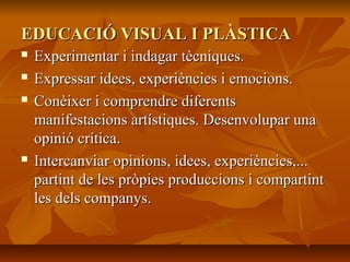 EDUCACIÓ VISUAL I PLÀSTICAEDUCACIÓ VISUAL I PLÀSTICA
 Experimentar i indagar tècniques.Experimentar i indagar tècniques.
 Expressar idees, experiències i emocions.Expressar idees, experiències i emocions.
 Conèixer i comprendre diferentsConèixer i comprendre diferents
manifestacions artístiques. Desenvolupar unamanifestacions artístiques. Desenvolupar una
opinió crítica.opinió crítica.
 Intercanviar opinions, idees, experiències,...Intercanviar opinions, idees, experiències,...
partint de les pròpies produccions i compartintpartint de les pròpies produccions i compartint
les dels companys.les dels companys.
 