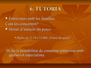 6. TUTORIA6. TUTORIA
 Entrevistes amb les famílies:Entrevistes amb les famílies:
Com les concertem?Com les concertem?
 Horari d’atenció als pares:Horari d’atenció als pares:
 Dijous de 12:10 a 13:00h. (Tutora de quart)Dijous de 12:10 a 13:00h. (Tutora de quart)
Hi ha la possibilitat de concertar entrevista ambHi ha la possibilitat de concertar entrevista amb
qualsevol especialista.qualsevol especialista.
 