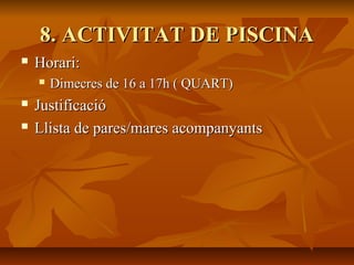 8. ACTIVITAT DE PISCINA8. ACTIVITAT DE PISCINA
 Horari:Horari:
 Dimecres de 16 a 17h ( QUART)Dimecres de 16 a 17h ( QUART)
 JustificacióJustificació
 Llista de pares/mares acompanyantsLlista de pares/mares acompanyants
 