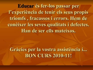 EducarEducar és fer-los passar perés fer-los passar per
l’experiència de tenir els seus propisl’experiència de tenir els seus propis
triomfs , fracassos i errors. Hem detriomfs , fracassos i errors. Hem de
conèixer les seves qualitats i defectes.conèixer les seves qualitats i defectes.
Han de ser ells mateixos.Han de ser ells mateixos.
Gràcies per la vostra assistència i...Gràcies per la vostra assistència i...
BON CURS 2010-11!BON CURS 2010-11!
 