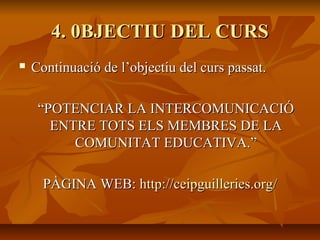 4. 0BJECTIU DEL CURS4. 0BJECTIU DEL CURS
 Continuació de l’objectiu del curs passat.Continuació de l’objectiu del curs passat.
““POTENCIAR LA INTERCOMUNICACIÓPOTENCIAR LA INTERCOMUNICACIÓ
ENTRE TOTS ELS MEMBRES DE LAENTRE TOTS ELS MEMBRES DE LA
COMUNITAT EDUCATIVA.”COMUNITAT EDUCATIVA.”
PÀGINA WEB:PÀGINA WEB: httphttp://://ceipguilleries.orgceipguilleries.org//
 