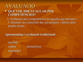 AVALUACIÓAVALUACIÓ
 QUÈ VOL DIR AVALUAR PERQUÈ VOL DIR AVALUAR PER
COMPETÈNCIES?COMPETÈNCIES?
L’avaluació per competències és aquella que permet aL’avaluació per competències és aquella que permet a
l’ alumnat ser conscient del seu progrés i alhora delsl’ alumnat ser conscient del seu progrés i alhora dels
propis errors.propis errors.
Aprenentatge i avaluació tradicionalAprenentatge i avaluació tradicional
escoltarescoltar
copiar memoritzarcopiar memoritzar
respondrerespondre
 