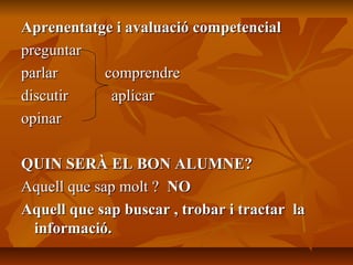 Aprenentatge i avaluació competencialAprenentatge i avaluació competencial
preguntarpreguntar
parlar comprendreparlar comprendre
discutir aplicardiscutir aplicar
opinaropinar
QUIN SERÀ EL BON ALUMNE?QUIN SERÀ EL BON ALUMNE?
Aquell que sap molt ?Aquell que sap molt ? NONO
Aquell que sap buscar , trobar i tractar laAquell que sap buscar , trobar i tractar la
informació.informació.
 