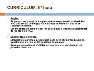 CURRÍCULUM: 6ª hora Anglès. Es potencia el treball de l’anglès oral. Aquesta sessió es desdobla amb una sessió de llengua catalana que es dedica al treball de l’expressió escrita. Durant aquesta sessió es pot fer ús de l’aula d’informàtica pel treball de les TIC i les TAC.  Sensibilització artística.   El treball dels artistes, presentació de la seva obra, introducció del treball a dur a terme en les sessions de plàstica. Aquesta sessió també s’utilitza per a preparar els projectes i les jornades culturals. 