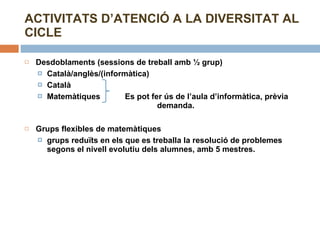 Desdoblaments (sessions de treball amb ½ grup) Català/anglès/(informàtica) Català Matemàtiques  Es pot fer ús de l’aula d’informàtica, prèvia    demanda. Grups flexibles de matemàtiques  grups reduïts en els que es treballa la resolució de problemes segons el nivell evolutiu dels alumnes, amb 5 mestres. ACTIVITATS D’ATENCIÓ A LA DIVERSITAT AL CICLE 