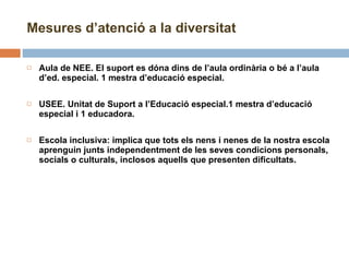 Aula de NEE. El suport es dóna dins de l’aula ordinària o bé a l’aula d’ed. especial. 1 mestra d’educació especial. USEE. Unitat de Suport a l’Educació especial.1 mestra d’educació especial i 1 educadora.   Escola inclusiva: implica que tots els nens i nenes de la nostra escola aprenguin junts independentment de les seves condicions personals, socials o culturals, inclosos aquells que presenten dificultats. Mesures d’atenció a la diversitat 