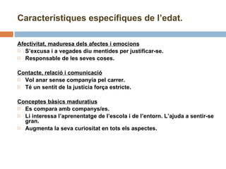 Afectivitat, maduresa dels afectes i emocions S’excusa i a vegades diu mentides per justificar-se. Responsable de les seves coses. Contacte, relació i comunicació Vol anar sense companyia pel carrer. Té un sentit de la justícia força estricte. Conceptes bàsics maduratius Es compara amb companys/es. Li interessa l’aprenentatge de l’escola i de l’entorn. L’ajuda a sentir-se gran. Augmenta la seva curiositat en tots els aspectes. Característiques específiques de l’edat. 