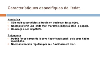 Normativa Són molt susceptibles al fracàs en qualsevol tasca o joc. Necessita tenir uns límits molt marcats similars a casa i a escola. Comença a ser empàtic/a. Autonomia Podria fer-se càrrec de la seva higiene personal i dels seus hàbits quotidians.  Necessita horaris regulars per seu funcionament diari . Característiques específiques de l’edat. 