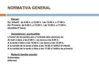 NORMATIVA GENERAL Horari:   Ed. Infantil:  de 9:00 h. a 12:00 h. i de 15:00 h. a 17:00 h. Ed. Primària: de 9:00 h. a 13:00 h. i de 15:00 h. a 17:00 h. (Acollida 6ª hora)   Assistència i puntualitat. L’horari de les portes per a l’entrada dels alumnes és: Al matí s’obre a les 9:00 h. i es tanca a les 9:05 h. A la tarda s’obre a les 15:00 h. i es tanca a les 15:05 h. A la sortida de la tarda s’obre a les 16:50 a l’edifici d’infantil.  A la sortida de la tarda s’obre a les 17:00 a l’edifici de primària.   Relació família escola :  Entrevistes Informes   