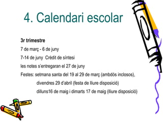 4. Calendari escolar
3r trimestre
7 de març - 6 de juny
7-14 de juny Crèdit de síntesi
les notes s’entregaran el 27 de juny
Festes: setmana santa del 19 al 29 de març (ambdós inclosos),
divendres 29 d’abril (festa de lliure disposició)
dilluns16 de maig i dimarts 17 de maig (lliure disposició)
 