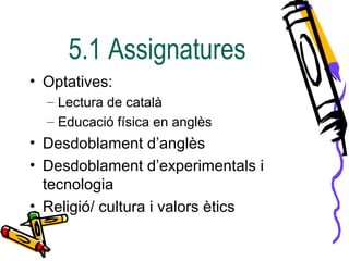 5.1 Assignatures
• Optatives:
– Lectura de català
– Educació física en anglès
• Desdoblament d’anglès
• Desdoblament d’experimentals i
tecnologia
• Religió/ cultura i valors ètics
 