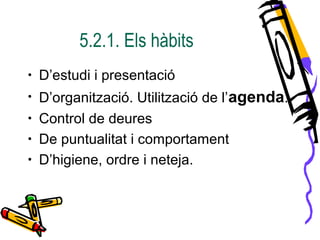 5.2.1. Els hàbits
• D’estudi i presentació
• D’organització. Utilització de l’agenda.
• Control de deures
• De puntualitat i comportament
• D’higiene, ordre i neteja.
 