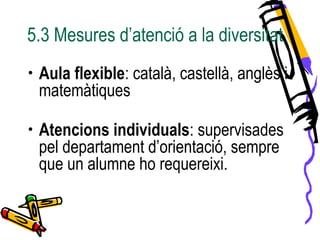 5.3 Mesures d’atenció a la diversitat
• Aula flexible: català, castellà, anglès i
matemàtiques
• Atencions individuals: supervisades
pel departament d’orientació, sempre
que un alumne ho requereixi.
 
