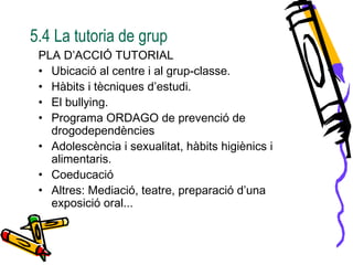 5.4 La tutoria de grup
PLA D’ACCIÓ TUTORIAL
• Ubicació al centre i al grup-classe.
• Hàbits i tècniques d’estudi.
• El bullying.
• Programa ORDAGO de prevenció de
drogodependències
• Adolescència i sexualitat, hàbits higiènics i
alimentaris.
• Coeducació
• Altres: Mediació, teatre, preparació d’una
exposició oral...
 