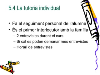 5.4 La tutoria individual
• Fa el seguiment personal de l’alumne
• És el primer interlocutor amb la família
– 2 entrevistes durant el curs
– Si cal es poden demanar més entrevistes
– Horari de entrevistes
 