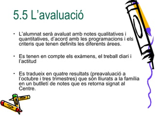 5.5 L’avaluació
• L’alumnat serà avaluat amb notes qualitatives i
quantitatives, d’acord amb les programacions i els
criteris que tenen definits les diferents àrees.
• Es tenen en compte els exàmens, el treball diari i
l’actitud
• Es tradueix en quatre resultats (preavaluació a
l’octubre i tres trimestres) que són lliurats a la família
en un butlletí de notes que es retorna signat al
Centre.
 