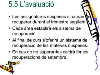 5.5 L’avaluació
• Les assignatures suspeses s’hauran de
recuperar durant el trimestre següent.
• Cada àrea establirà els sistema de
recuperació.
• Al final de curs s’oferirà un sistema de
recuperació de les matèries suspeses.
• En cas de no superar-les caldrà fer les
recuperacions de setembre.
 