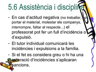 5.6 Assistència i disciplina
- En cas d’actitud negativa (no treballar, no
portar el material, molestar els companys,
interrompre, faltar al respecte...) el
professorat pot fer un full d’incidència o
d’expulsió.
- El tutor individual comunicarà les
incidències i expulsions a la família.
- Si el fet es considera greu o hi ha una
reiteració d’incidències s’aplicaran
sancions.
 
