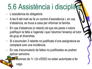 5.6 Assistència i disciplina
- L’assistència és obligatòria
- A les 8 del matí es fa un control d’assistència i, en cas
d’absència, es truca a casa per informar la família.
- En cas d’absència (o retard) cal que els pares o tutors
justifiquin la falta a l’agenda i que l’alumne l’ensenyi al tutor
de grup el divendres.
- Si s’acumulen 3 retards no justificats d’una assignatura es
comptarà com una incidència.
- En cas d’acumulació de faltes no justificades es podran
aplicar sancions.
- - Els alumnes de 1r i 2n d’ESO no estan autoritzats a fer
vaga.
 