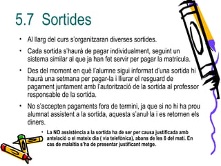 • Al llarg del curs s’organitzaran diverses sortides.
• Cada sortida s’haurà de pagar individualment, seguint un
sistema similar al que ja han fet servir per pagar la matrícula.
• Des del moment en què l’alumne sigui informat d’una sortida hi
haurà una setmana per pagar-la i lliurar el resguard de
pagament juntament amb l’autorització de la sortida al professor
responsable de la sortida.
• No s’accepten pagaments fora de termini, ja que si no hi ha prou
alumnat assistent a la sortida, aquesta s’anul·la i es retornen els
diners.
• La NO assistència a la sortida ha de ser per causa justificada amb
antelació o el mateix dia ( via telefònica), abans de les 8 del matí. En
cas de malaltia s’ha de presentar justificant metge.
5.7 Sortides
 