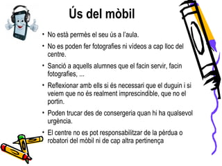 Ús del mòbil
• No està permès el seu ús a l’aula.
• No es poden fer fotografies ni vídeos a cap lloc del
centre.
• Sanció a aquells alumnes que el facin servir, facin
fotografies, ...
• Reflexionar amb ells si és necessari que el duguin i si
veiem que no és realment imprescindible, que no el
portin.
• Poden trucar des de consergeria quan hi ha qualsevol
urgència.
• El centre no es pot responsabilitzar de la pèrdua o
robatori del mòbil ni de cap altra pertinença
 