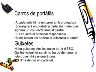Carros de portàtils
•A cada aula hi ha un carro amb ordinadors
•S’assignarà un portàtil a cada alumne/a que
signarà un contracte amb el centre.
• Ell en serà el principal responsable.
•S’explicaran les normes d’utilització a tutoria.
Guixetes
Hi ha guixetes dins les aules de 1r d’ESO.
Qui les vulgui fer servir ho ha de demanar al
tutor, que n’hi assignarà una.
S’ha de dur un cadenat.
 