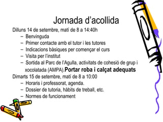 Dilluns 14 de setembre, matí de 8 a 14:40h
– Benvinguda
– Primer contacte amb el tutor i les tutores
– Indicacions bàsiques per començar el curs
– Visita per l’institut
– Sortida al Parc de l’Agulla, activitats de cohesió de grup i
xocolatada (AMPA).Portar roba i calçat adequats
Dimarts 15 de setembre, matí de 8 a 10:00
– Horaris i professorat, agenda.
– Dossier de tutoria, hàbits de treball, etc.
– Normes de funcionament
Jornada d’acollida
 