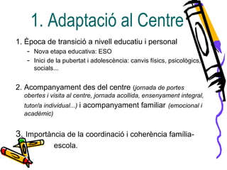 1. Època de transició a nivell educatiu i personal
– Nova etapa educativa: ESO
– Inici de la pubertat i adolescència: canvis físics, psicològics,
socials...
2. Acompanyament des del centre (jornada de portes
obertes i visita al centre, jornada acollida, ensenyament integral,
tutor/a individual...) i acompanyament familiar (emocional i
acadèmic)
3. Importància de la coordinació i coherència família-
escola.
1. Adaptació al Centre
 