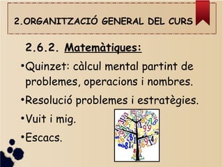 2.ORGANITZACIÓ GENERAL DEL CURS
2.6.2. Matemàtiques:
●
Quinzet: càlcul mental partint de
problemes, operacions i nombres.
●
Resolució problemes i estratègies.
●
Vuit i mig.
●
Escacs.
 