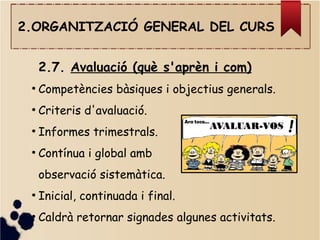 2.ORGANITZACIÓ GENERAL DEL CURS
2.7. Avaluació (què s'aprèn i com)
●
Competències bàsiques i objectius generals.
●
Criteris d'avaluació.
●
Informes trimestrals.
●
Contínua i global amb
observació sistemàtica.
●
Inicial, continuada i final.
●
Caldrà retornar signades algunes activitats.
 