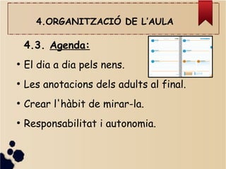 4.ORGANITZACIÓ DE L’AULA
4.3. Agenda:
●
El dia a dia pels nens.
●
Les anotacions dels adults al final.
●
Crear l'hàbit de mirar-la.
●
Responsabilitat i autonomia.
 