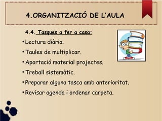 4.ORGANITZACIÓ DE L’AULA
4.4. Tasques a fer a casa:
●
Lectura diària.
●
Taules de multiplicar.
●
Aportació material projectes.
●
Treball sistemàtic.
●
Preparar alguna tasca amb anterioritat.
●
Revisar agenda i ordenar carpeta.
 