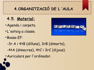 4.ORGANITZACIÓ DE L ‘AULA
4.5. Material:
●
Agenda i carpeta.
●
L'estoig a classe.
●
Bossa EF:
-3r A i 4tB (dilluns), 3rB (dimarts),
-4tA (dimecres), 4tC i 3rC (dijous).
●
Auriculars per l'ordinador.
 