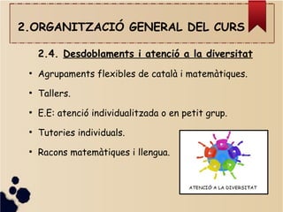 2.ORGANITZACIÓ GENERAL DEL CURS
2.4. Desdoblaments i atenció a la diversitat
●
Agrupaments flexibles de català i matemàtiques.
●
Tallers.
●
E.E: atenció individualitzada o en petit grup.
●
Tutories individuals.
●
Racons matemàtiques i llengua.
 