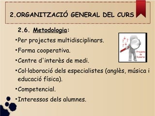 2.ORGANITZACIÓ GENERAL DEL CURS
2.6. Metodologia:
●
Per projectes multidisciplinars.
●
Forma cooperativa.
●
Centre d'interès de medi.
●
Col·laboració dels especialistes (anglès, música i
educació física).
●
Competencial.
●
Interessos dels alumnes.
 