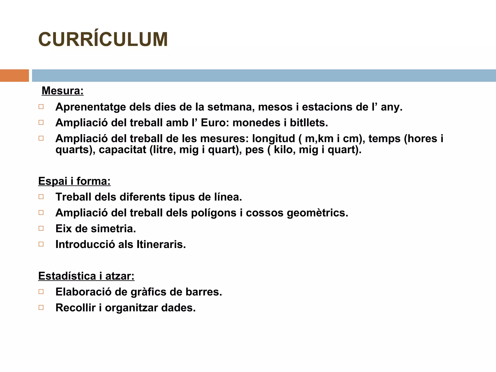 CURRÍCULUM   Mesura: Aprenentatge dels dies de la setmana, mesos i estacions de l’ any. Ampliació del treball amb l’ Euro: monedes i bitllets. Ampliació del treball de les mesures: longitud ( m,km i cm), temps (hores i quarts), capacitat (litre, mig i quart), pes ( kilo, mig i quart). Espai i forma:   Treball dels diferents tipus de línea. Ampliació del treball dels polígons i cossos geomètrics. Eix de simetria. Introducció als Itineraris. Estadística i atzar:   Elaboració de gràfics de barres. Recollir i organitzar dades. 