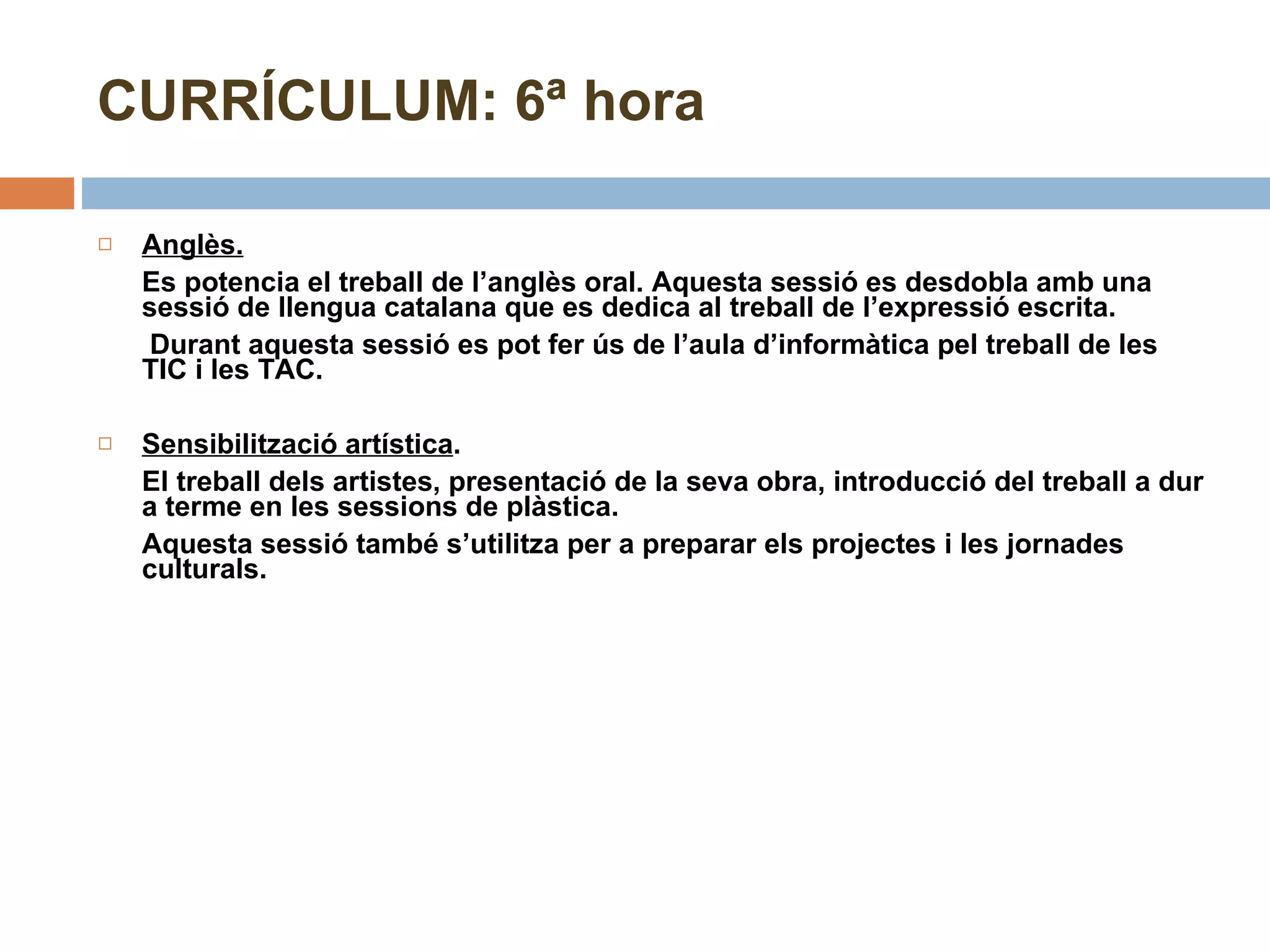 CURRÍCULUM: 6ª hora Anglès. Es potencia el treball de l’anglès oral. Aquesta sessió es desdobla amb una sessió de llengua catalana que es dedica al treball de l’expressió escrita.   Durant aquesta sessió es pot fer ús de l’aula d’informàtica pel treball de les TIC i les TAC.  Sensibilització artística .  El treball dels artistes, presentació de la seva obra, introducció del treball a dur a terme en les sessions de plàstica. Aquesta sessió també s’utilitza per a preparar els projectes i les jornades culturals. 