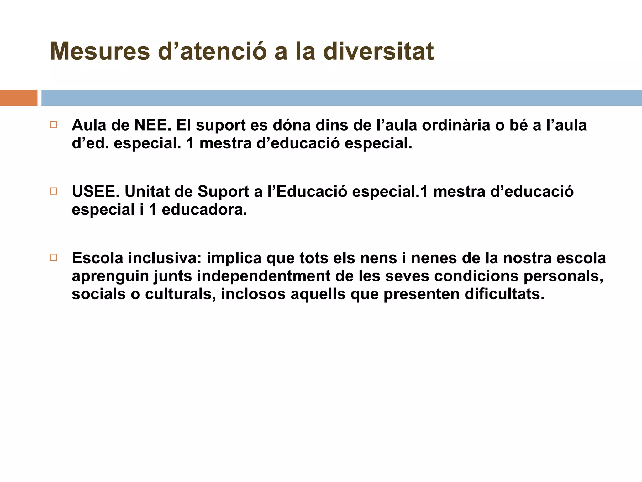 Mesures d’atenció a la diversitat Aula de NEE. El suport es dóna dins de l’aula ordinària o bé a l’aula d’ed. especial. 1 mestra d’educació especial. USEE. Unitat de Suport a l’Educació especial.1 mestra d’educació especial i 1 educadora.   Escola inclusiva: implica que tots els nens i nenes de la nostra escola aprenguin junts independentment de les seves condicions personals, socials o culturals, inclosos aquells que presenten dificultats. 