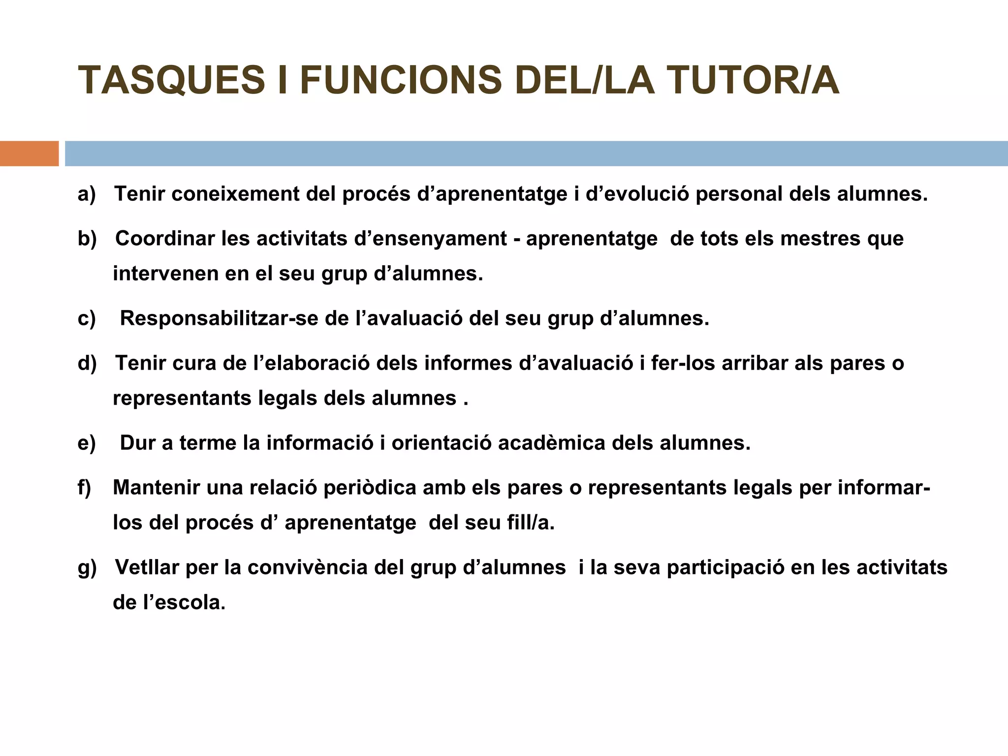 TASQUES I FUNCIONS DEL/LA TUTOR/A a)  Tenir coneixement del procés d’aprenentatge i d’evolució personal dels alumnes. b)  Coordinar les activitats d’ensenyament - aprenentatge  de tots els mestres que  intervenen en el seu grup d’alumnes. c)  Responsabilitzar-se de l’avaluació del seu grup d’alumnes. d)  Tenir cura de l’elaboració dels informes d’avaluació i fer-los arribar als pares o representants legals dels alumnes . e)  Dur a terme la informació i orientació acadèmica dels alumnes. f)  Mantenir una relació periòdica amb els pares o representants legals per informar-los del procés d’ aprenentatge  del seu fill/a. g)  Vetllar per la convivència del grup d’alumnes  i la seva participació en les activitats de l’escola . 